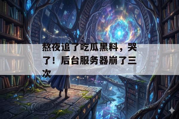 熬夜追了吃瓜黑料，哭了！后台服务器崩了三次