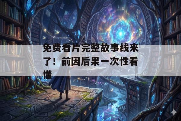 免费看片完整故事线来了！前因后果一次性看懂