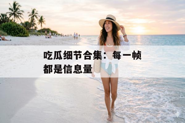 吃瓜细节合集：每一帧都是信息量