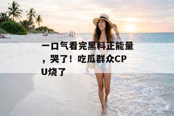 一口气看完黑料正能量，哭了！吃瓜群众CPU烧了